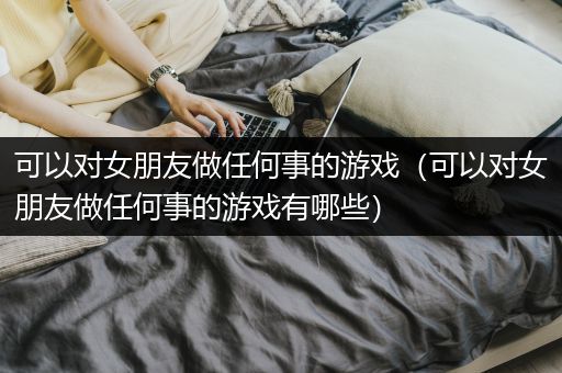 可以对女朋友做任何事的游戏（可以对女朋友做任何事的游戏有哪些）